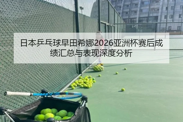 日本乒乓球早田希娜2026亚洲杯赛后成绩汇总与表现深度分析